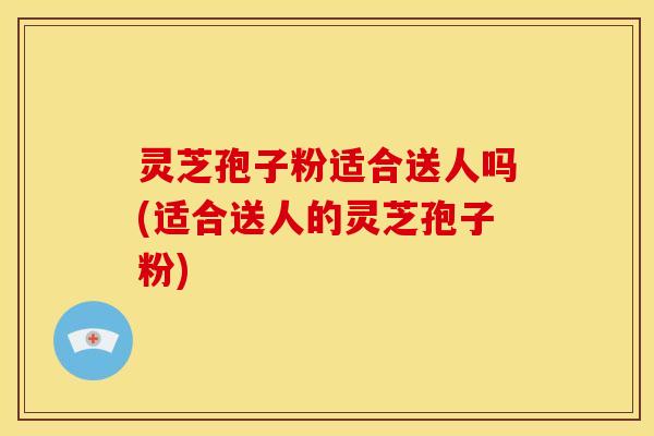 灵芝孢子粉适合送人吗(适合送人的灵芝孢子粉) 灵芝孢子粉适合送人吗(适合送人的灵芝孢子粉)