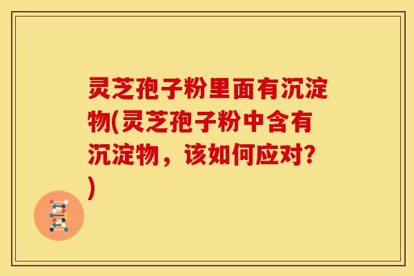 灵芝孢子粉里面有沉淀物(灵芝孢子粉中含有沉淀物,该如何应对?) 灵芝孢子粉里面有沉淀物(灵芝孢子粉中含有沉淀物,该如何应对?)