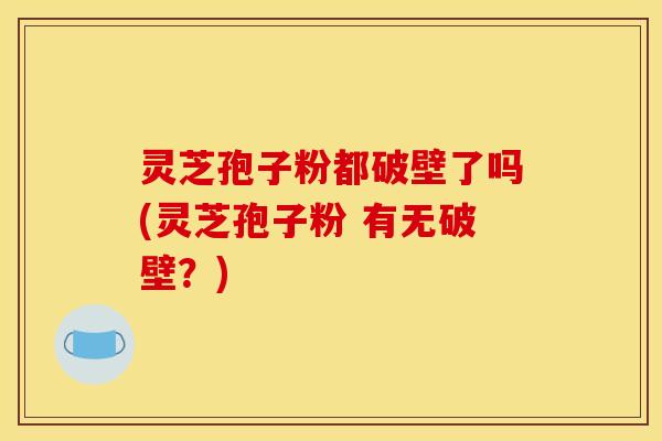 灵芝孢子粉都破壁了吗(灵芝孢子粉 有无破壁?) 灵芝孢子粉都破壁了吗(灵芝孢子粉 有无破壁?)