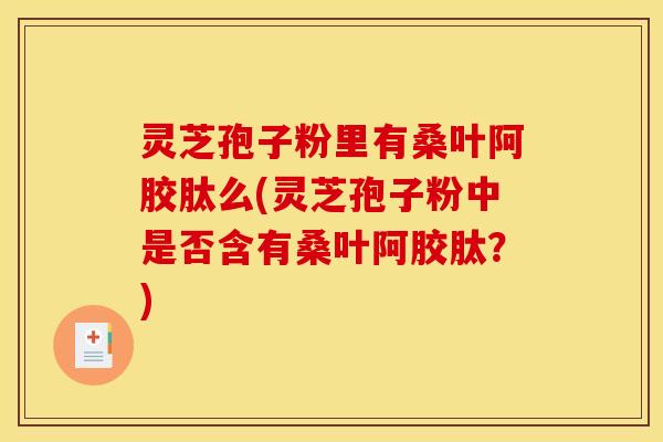 灵芝孢子粉里有桑叶阿胶肽么(灵芝孢子粉中是否含有桑叶阿胶肽?) 灵芝孢子粉里有桑叶阿胶肽么(灵芝孢子粉中是否含有桑叶阿胶肽?)