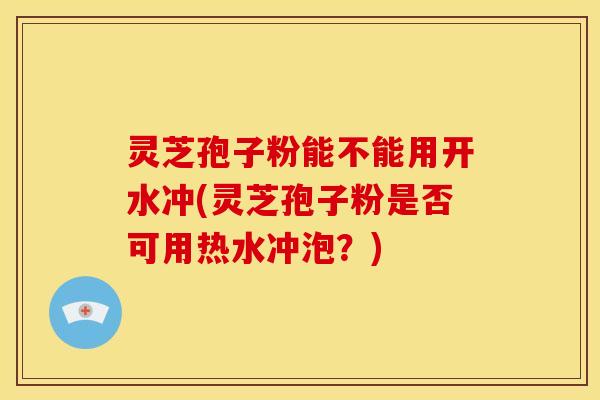 灵芝孢子粉能不能用开水冲(灵芝孢子粉是否可用热水冲泡?) 灵芝孢子粉能不能用开水冲(灵芝孢子粉是否可用热水冲泡?)