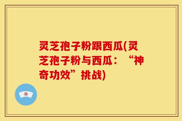 灵芝孢子粉跟西瓜(灵芝孢子粉与西瓜：“神奇功效”挑战)