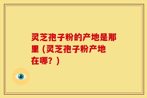 灵芝孢子粉的产地是那里 (灵芝孢子粉产地在哪?) 灵芝孢子粉的产地是那里 (灵芝孢子粉产地在哪?)