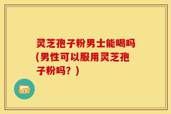 灵芝孢子粉男士能喝吗(男性可以服用灵芝孢子粉吗?) 灵芝孢子粉男士能喝吗(男性可以服用灵芝孢子粉吗?)