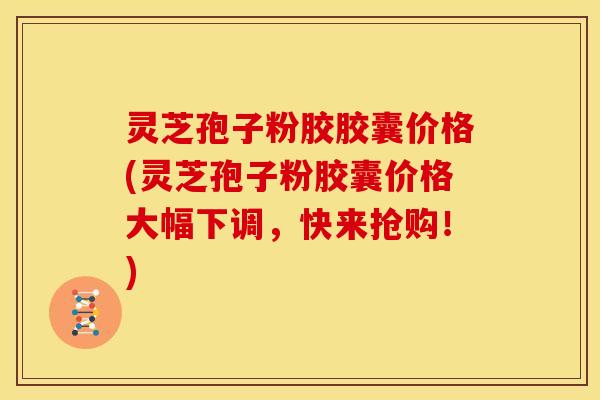 灵芝孢子粉胶胶囊价格(灵芝孢子粉胶囊价格大幅下调，快来抢购！)
