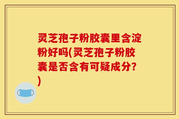 灵芝孢子粉胶囊里含淀粉好吗(灵芝孢子粉胶囊是否含有可疑成分?) 灵芝孢子粉胶囊里含淀粉好吗(灵芝孢子粉胶囊是否含有可疑成分?)