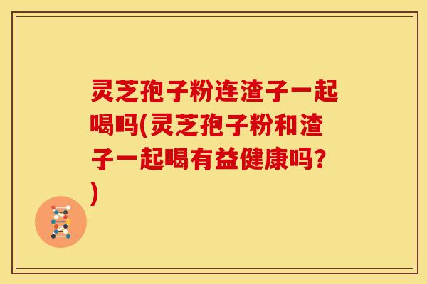灵芝孢子粉连渣子一起喝吗(灵芝孢子粉和渣子一起喝有益健康吗?) 灵芝孢子粉连渣子一起喝吗(灵芝孢子粉和渣子一起喝有益健康吗?)