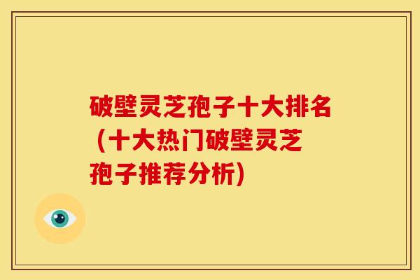 破壁灵芝孢子十大排名 (十大热门破壁灵芝孢子推荐分析)