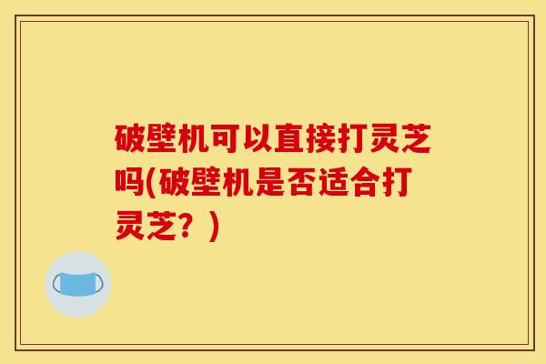 破壁机可以直接打灵芝吗(破壁机是否适合打灵芝?) 破壁机可以直接打灵芝吗(破壁机是否适合打灵芝?)