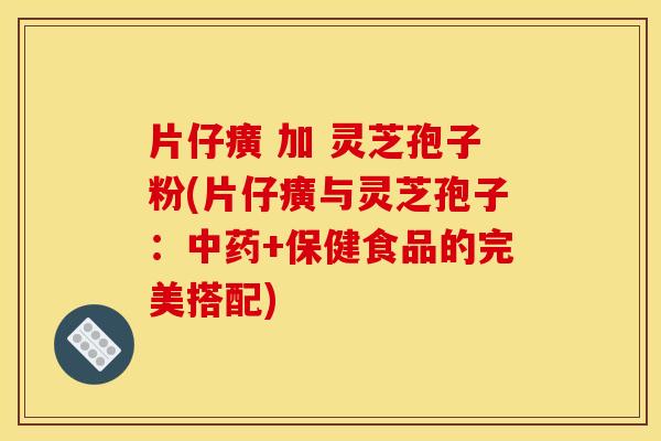 片仔癀 加 灵芝孢子粉(片仔癀与灵芝孢子：+保健食品的完美搭配)