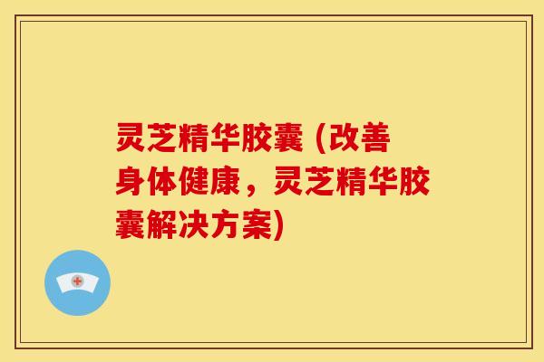 灵芝精华胶囊 (改善身体健康,灵芝精华胶囊解决方案) 灵芝精华胶囊 (改善身体健康,灵芝精华胶囊解决方案)
