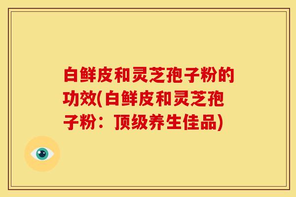 白鲜皮和灵芝孢子粉的功效(白鲜皮和灵芝孢子粉：养生佳品)