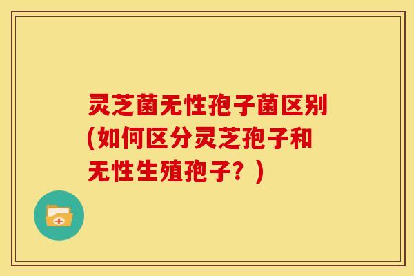 灵芝菌无性孢子菌区别(如何区分灵芝孢子和无性生殖孢子?) 灵芝菌无性孢子菌区别(如何区分灵芝孢子和无性生殖孢子?)