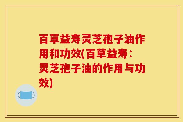 百草益寿灵芝孢子油作用和功效(百草益寿:灵芝孢子油的作用与功效) 百草益寿灵芝孢子油作用和功效(百草益寿:灵芝孢子油的作用与功效)