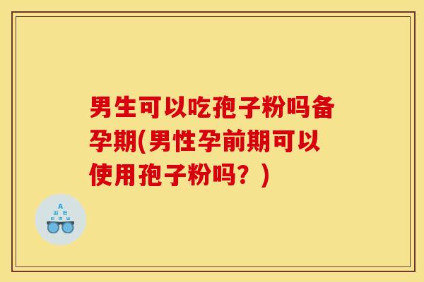 男生可以吃孢子粉吗备孕期(男性孕前期可以使用孢子粉吗?) 男生可以吃孢子粉吗备孕期(男性孕前期可以使用孢子粉吗?)