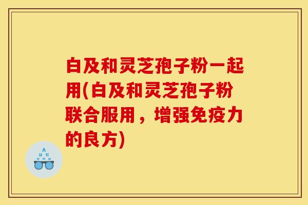 白及和灵芝孢子粉一起用(白及和灵芝孢子粉联合服用,增强免疫力的良方) 白及和灵芝孢子粉一起用(白及和灵芝孢子粉联合服用,增强免疫力的良方)