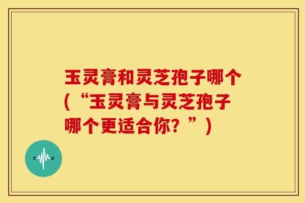 玉灵膏和灵芝孢子哪个(“玉灵膏与灵芝孢子哪个更适合你?”) 玉灵膏和灵芝孢子哪个(“玉灵膏与灵芝孢子哪个更适合你?”)
