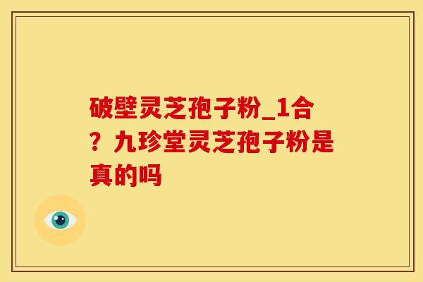 破壁灵芝孢子粉_1合?九珍堂灵芝孢子粉是真的吗 破壁灵芝孢子粉_1合?九珍堂灵芝孢子粉是真的吗