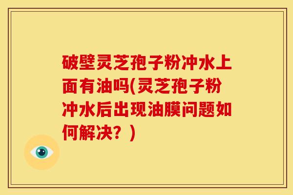 破壁灵芝孢子粉冲水上面有油吗(灵芝孢子粉冲水后出现油膜问题如何解决?) 破壁灵芝孢子粉冲水上面有油吗(灵芝孢子粉冲水后出现油膜问题如何解决?)