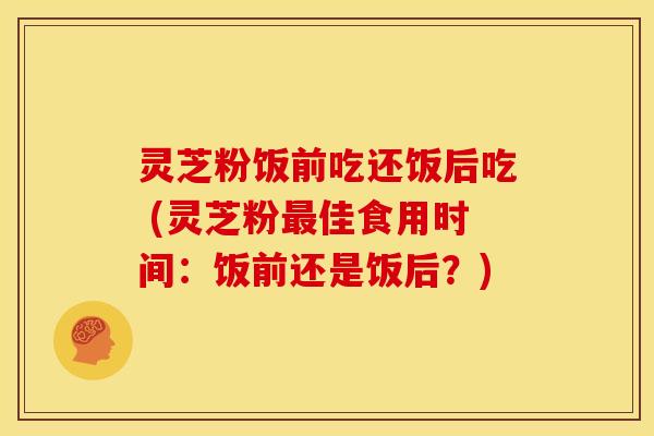 灵芝粉饭前吃还饭后吃 (灵芝粉佳食用时间：饭前还是饭后？)
