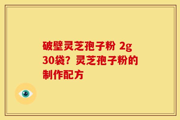 破壁灵芝孢子粉 2g30袋?灵芝孢子粉的制作配方 破壁灵芝孢子粉 2g30袋?灵芝孢子粉的制作配方