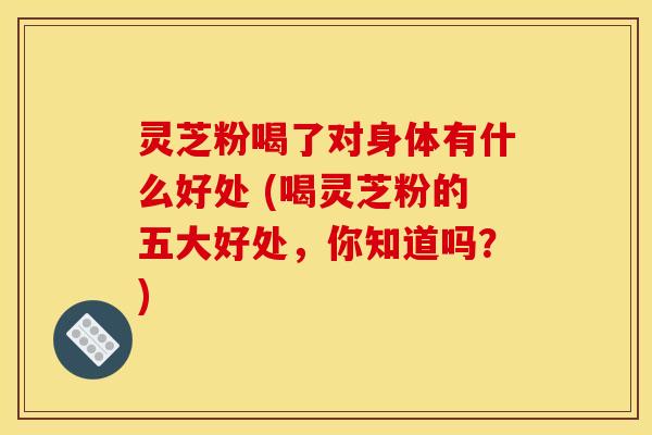 灵芝粉喝了对身体有什么好处 (喝灵芝粉的五大好处,你知道吗?) 灵芝粉喝了对身体有什么好处 (喝灵芝粉的五大好处,你知道吗?)