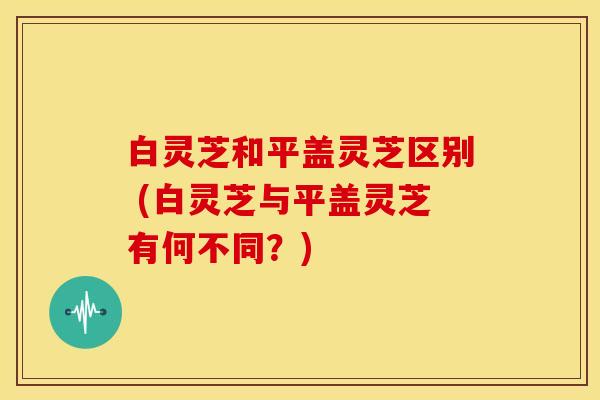白灵芝和平盖灵芝区别 (白灵芝与平盖灵芝有何不同?) 白灵芝和平盖灵芝区别 (白灵芝与平盖灵芝有何不同?)
