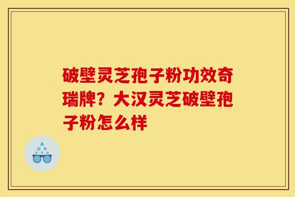 破壁灵芝孢子粉功效奇瑞牌？大汉灵芝破壁孢子粉怎么样