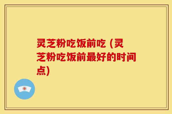 灵芝粉吃饭前吃 (灵芝粉吃饭前好的时间点) 灵芝粉吃饭前吃 (灵芝粉吃饭前好的时间点)