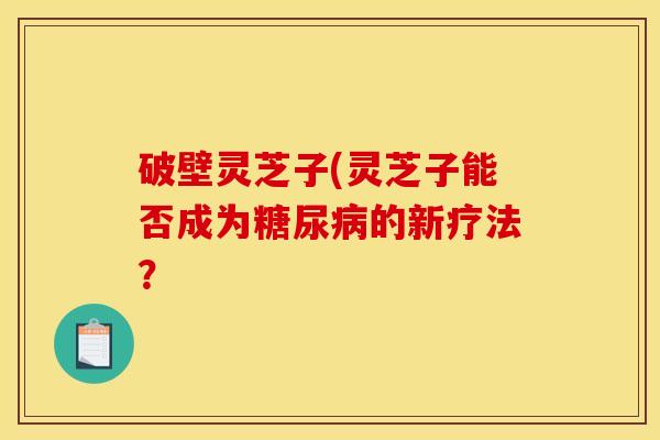 破壁灵芝子(灵芝子能否成为的新疗法? 破壁灵芝子(灵芝子能否成为的新疗法?