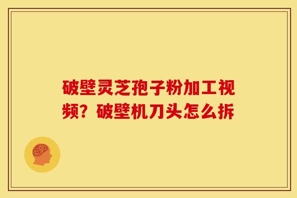破壁灵芝孢子粉加工视频?破壁机刀头怎么拆 破壁灵芝孢子粉加工视频?破壁机刀头怎么拆