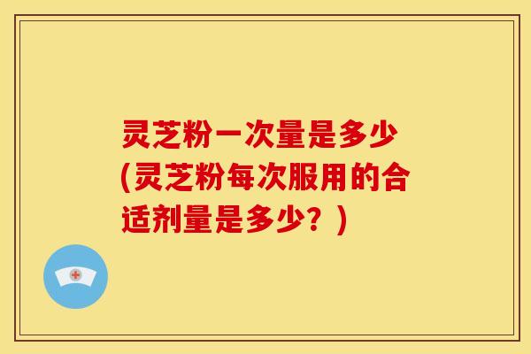 灵芝粉一次量是多少 (灵芝粉每次服用的合适剂量是多少?) 灵芝粉一次量是多少 (灵芝粉每次服用的合适剂量是多少?)