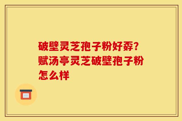 破壁灵芝孢子粉好孬?赋汤亭灵芝破壁孢子粉怎么样 破壁灵芝孢子粉好孬?赋汤亭灵芝破壁孢子粉怎么样