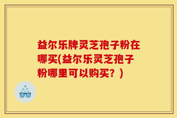 益尔乐牌灵芝孢子粉在哪买(益尔乐灵芝孢子粉哪里可以购买?) 益尔乐牌灵芝孢子粉在哪买(益尔乐灵芝孢子粉哪里可以购买?)