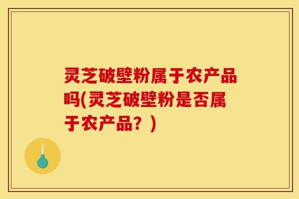 灵芝破壁粉属于农产品吗(灵芝破壁粉是否属于农产品?) 灵芝破壁粉属于农产品吗(灵芝破壁粉是否属于农产品?)