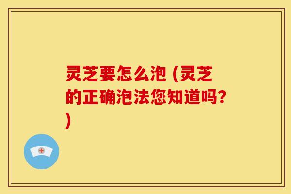 灵芝要怎么泡 (灵芝的正确泡法您知道吗？)