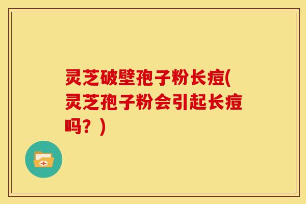 灵芝破壁孢子粉长痘(灵芝孢子粉会引起长痘吗?) 灵芝破壁孢子粉长痘(灵芝孢子粉会引起长痘吗?)