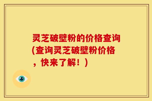 灵芝破壁粉的价格查询(查询灵芝破壁粉价格,快来了解!) 灵芝破壁粉的价格查询(查询灵芝破壁粉价格,快来了解!)