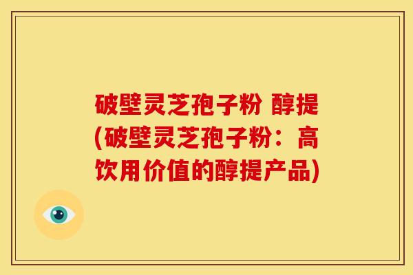 破壁灵芝孢子粉 醇提(破壁灵芝孢子粉:高饮用价值的醇提产品) 破壁灵芝孢子粉 醇提(破壁灵芝孢子粉:高饮用价值的醇提产品)