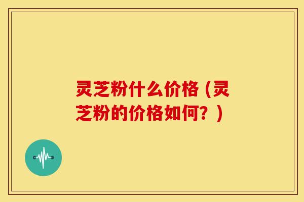 灵芝粉什么价格 (灵芝粉的价格如何?) 灵芝粉什么价格 (灵芝粉的价格如何?)