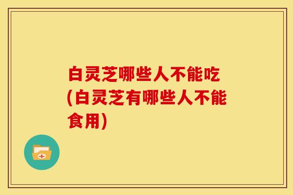 白灵芝哪些人不能吃 (白灵芝有哪些人不能食用)