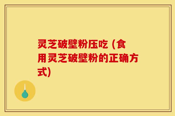 灵芝破壁粉压吃 (食用灵芝破壁粉的正确方式) 灵芝破壁粉压吃 (食用灵芝破壁粉的正确方式)
