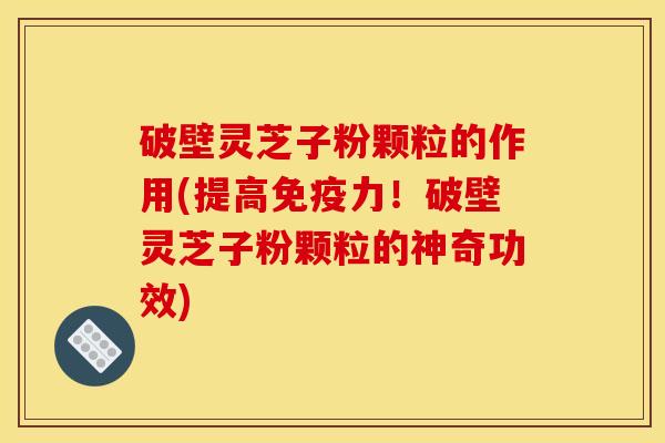 破壁灵芝子粉颗粒的作用(提高免疫力！破壁灵芝子粉颗粒的神奇功效)