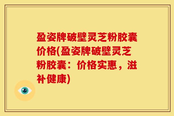 盈姿牌破壁灵芝粉胶囊价格(盈姿牌破壁灵芝粉胶囊:价格实惠,滋补健康) 盈姿牌破壁灵芝粉胶囊价格(盈姿牌破壁灵芝粉胶囊:价格实惠,滋补健康)