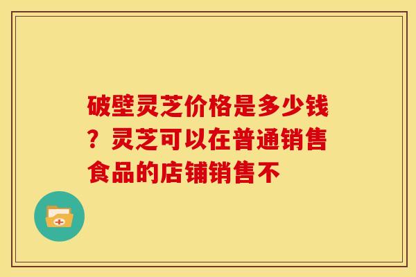 破壁灵芝价格是多少钱?灵芝可以在普通销售食品的店铺销售不 破壁灵芝价格是多少钱?灵芝可以在普通销售食品的店铺销售不