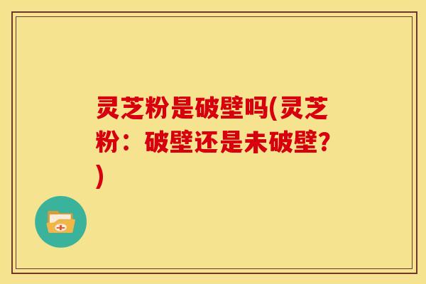 灵芝粉是破壁吗(灵芝粉:破壁还是未破壁?) 灵芝粉是破壁吗(灵芝粉:破壁还是未破壁?)