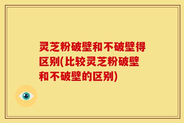 灵芝粉破壁和不破壁得区别(比较灵芝粉破壁和不破壁的区别) 灵芝粉破壁和不破壁得区别(比较灵芝粉破壁和不破壁的区别)