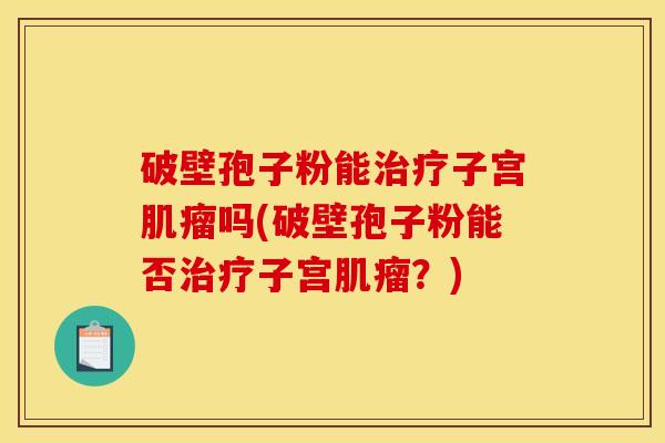 破壁孢子粉能子宫吗(破壁孢子粉能否子宫?) 破壁孢子粉能子宫吗(破壁孢子粉能否子宫?)