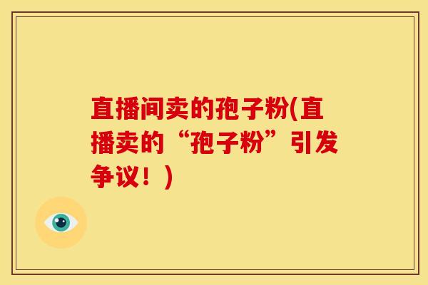 直播间卖的孢子粉(直播卖的“孢子粉”引发争议!) 直播间卖的孢子粉(直播卖的“孢子粉”引发争议!)