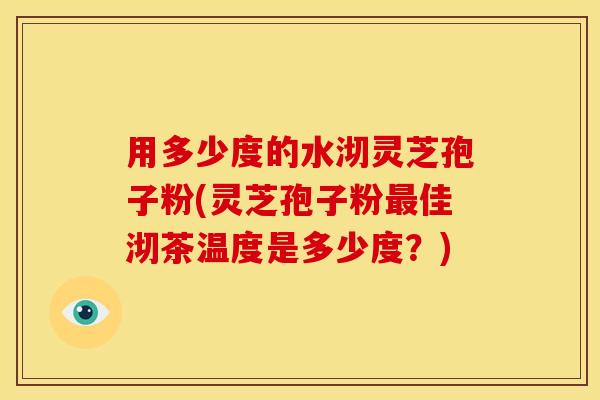 用多少度的水沏灵芝孢子粉(灵芝孢子粉佳沏茶温度是多少度?) 用多少度的水沏灵芝孢子粉(灵芝孢子粉佳沏茶温度是多少度?)